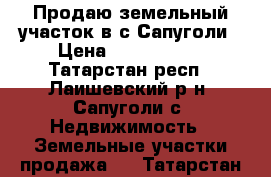 Продаю земельный участок в с.Сапуголи › Цена ­ 1 000 000 - Татарстан респ., Лаишевский р-н, Сапуголи с. Недвижимость » Земельные участки продажа   . Татарстан респ.